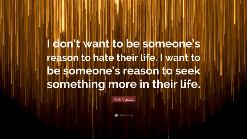Nick Vujicic Quote: “I don’t want to be someone’s reason to hate their life. I want to be someone’s reason to seek something more in their life.”
