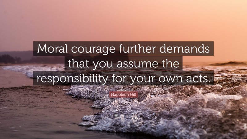 Napoleon Hill Quote: “Moral courage further demands that you assume the responsibility for your own acts.”