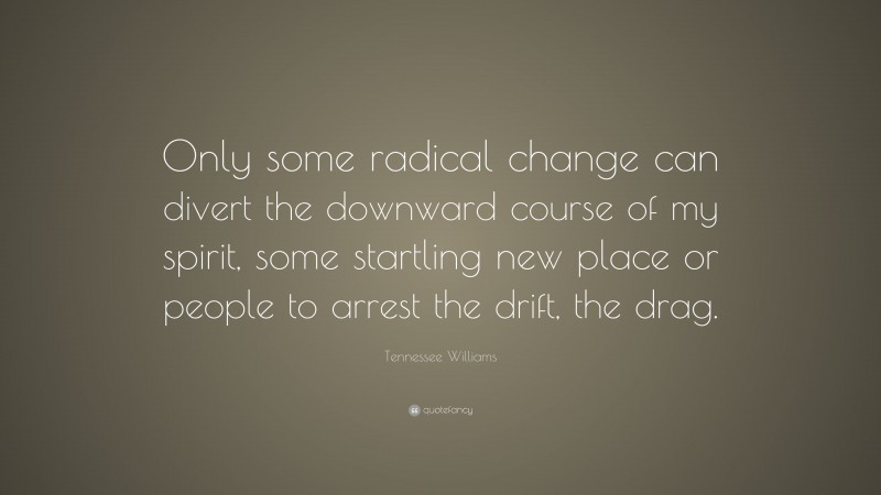 Tennessee Williams Quote: “Only some radical change can divert the downward course of my spirit, some startling new place or people to arrest the drift, the drag.”
