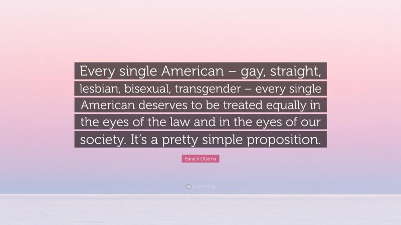 Barack Obama Quote: “Every single American – gay, straight, lesbian, bisexual, transgender – every single American deserves to be treated equally in the eyes of the law and in the eyes of our society. It’s a pretty simple proposition.”