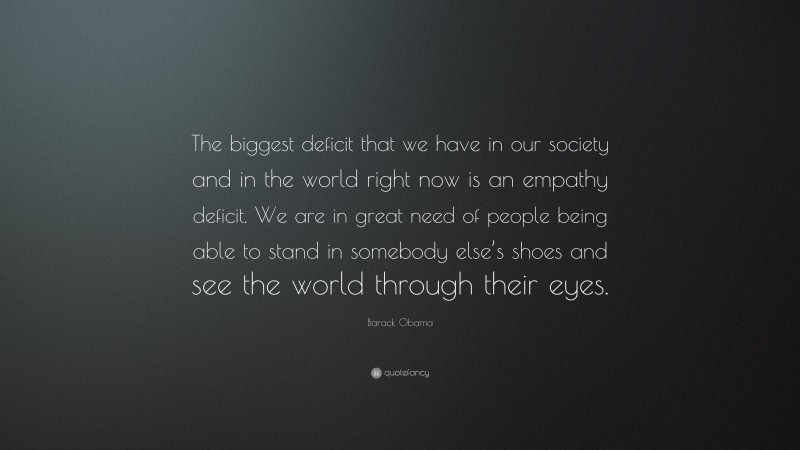 Barack Obama Quote: “The biggest deficit that we have in our society and in the world right now is an empathy deficit. We are in great need of people being able to stand in somebody else’s shoes and see the world through their eyes.”