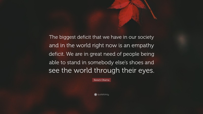 Barack Obama Quote: “The biggest deficit that we have in our society and in the world right now is an empathy deficit. We are in great need of people being able to stand in somebody else’s shoes and see the world through their eyes.”