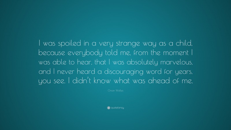 Orson Welles Quote: “I was spoiled in a very strange way as a child, because everybody told me, from the moment I was able to hear, that I was absolutely marvelous, and I never heard a discouraging word for years, you see. I didn’t know what was ahead of me.”