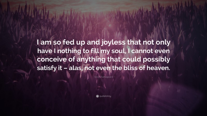 Soren Kierkegaard Quote: “I am so fed up and joyless that not only have I nothing to fill my soul, I cannot even conceive of anything that could possibly satisfy it – alas, not even the bliss of heaven.”