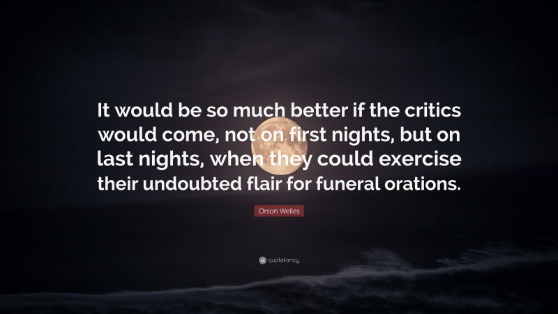 Orson Welles Quote: “It would be so much better if the critics would come, not on first nights, but on last nights, when they could exercise their undoubted flair for funeral orations.”