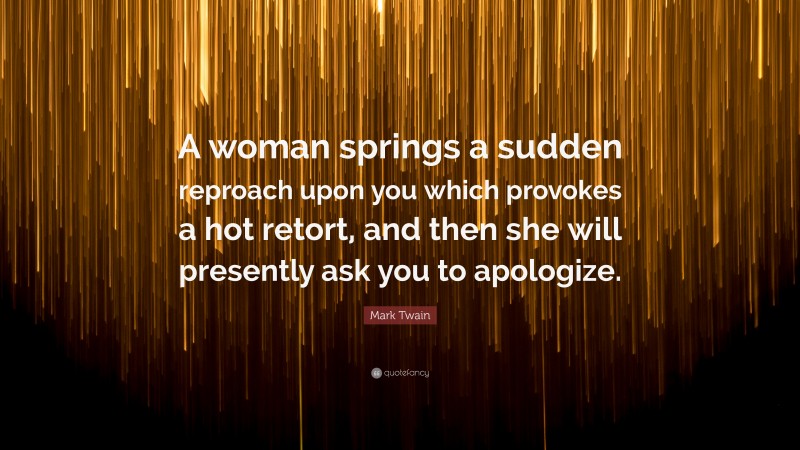 Mark Twain Quote: “A woman springs a sudden reproach upon you which provokes a hot retort, and then she will presently ask you to apologize.”