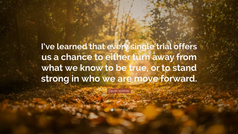 Oprah Winfrey Quote: “I’ve learned that every single trial offers us a chance to either turn away from what we know to be true, or to stand strong in who we are move forward.”