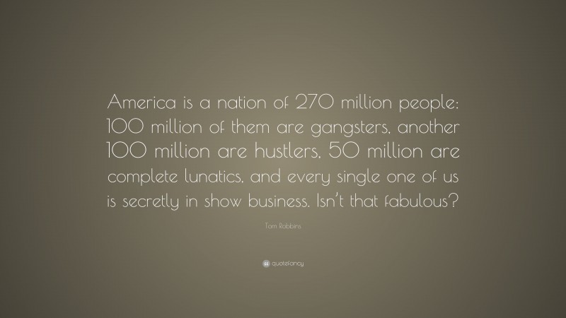 Tom Robbins Quote: “America is a nation of 270 million people: 100 million of them are gangsters, another 100 million are hustlers, 50 million are complete lunatics, and every single one of us is secretly in show business. Isn’t that fabulous?”