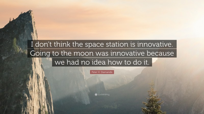 Peter H. Diamandis Quote: “I don’t think the space station is innovative. Going to the moon was innovative because we had no idea how to do it.”