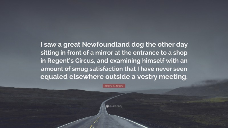 Jerome K. Jerome Quote: “I saw a great Newfoundland dog the other day sitting in front of a mirror at the entrance to a shop in Regent’s Circus, and examining himself with an amount of smug satisfaction that I have never seen equaled elsewhere outside a vestry meeting.”