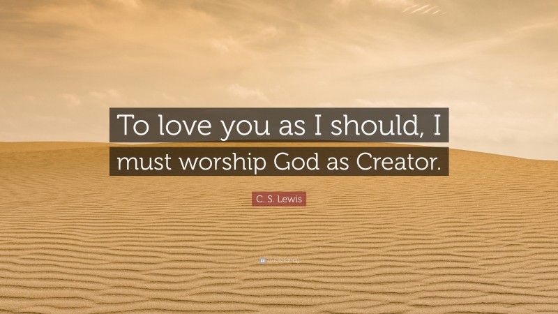 C. S. Lewis Quote: “To love you as I should, I must worship God as Creator.”