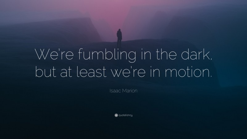 Isaac Marion Quote: “We’re fumbling in the dark, but at least we’re in motion.”
