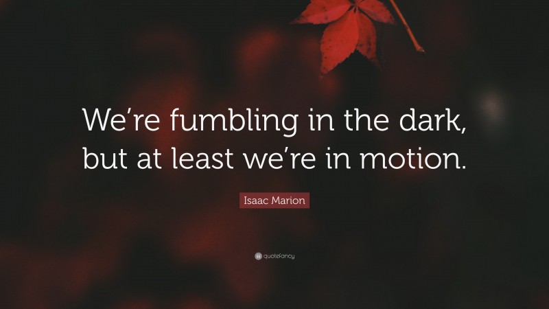 Isaac Marion Quote: “We’re fumbling in the dark, but at least we’re in motion.”