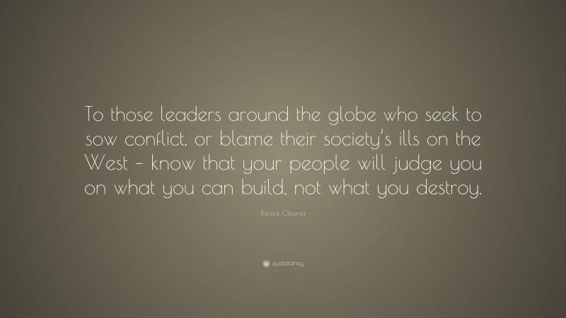 Barack Obama Quote: “To those leaders around the globe who seek to sow conflict, or blame their society’s ills on the West – know that your people will judge you on what you can build, not what you destroy.”