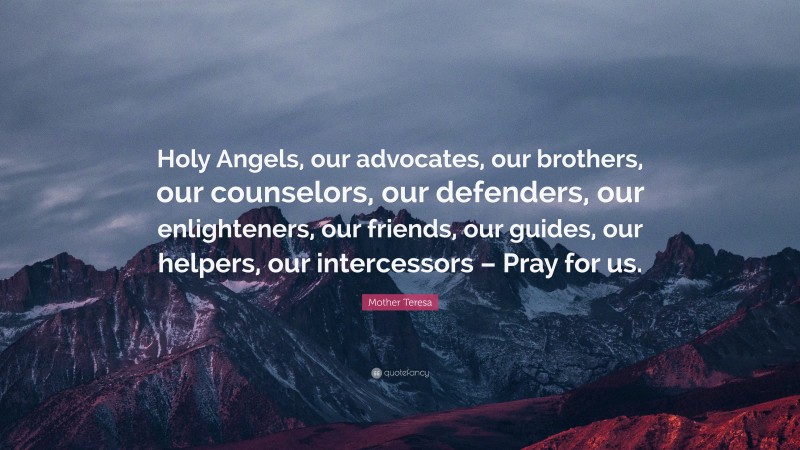 Mother Teresa Quote: “Holy Angels, our advocates, our brothers, our counselors, our defenders, our enlighteners, our friends, our guides, our helpers, our intercessors – Pray for us.”