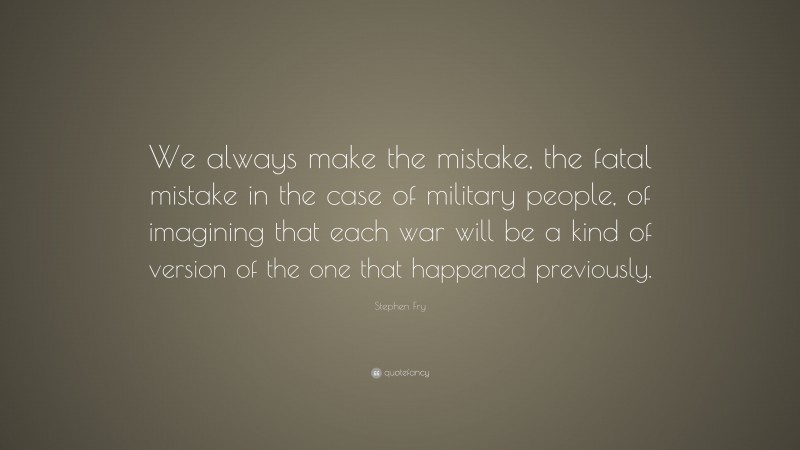 Stephen Fry Quote: “We always make the mistake, the fatal mistake in the case of military people, of imagining that each war will be a kind of version of the one that happened previously.”