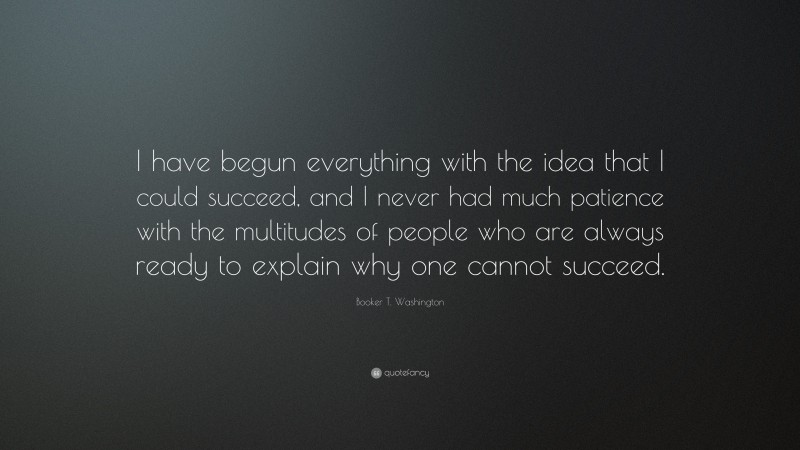 Booker T. Washington Quote: “I have begun everything with the idea that I could succeed, and I never had much patience with the multitudes of people who are always ready to explain why one cannot succeed.”