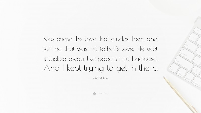Mitch Albom Quote: “Kids chase the love that eludes them, and for me, that was my father’s love. He kept it tucked away, like papers in a briefcase. And I kept trying to get in there.”