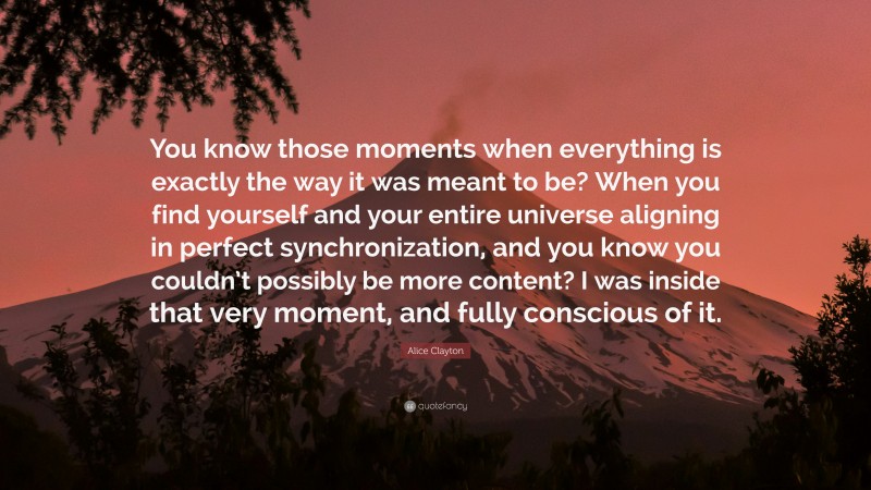 Alice Clayton Quote: “You know those moments when everything is exactly the way it was meant to be? When you find yourself and your entire universe aligning in perfect synchronization, and you know you couldn’t possibly be more content? I was inside that very moment, and fully conscious of it.”