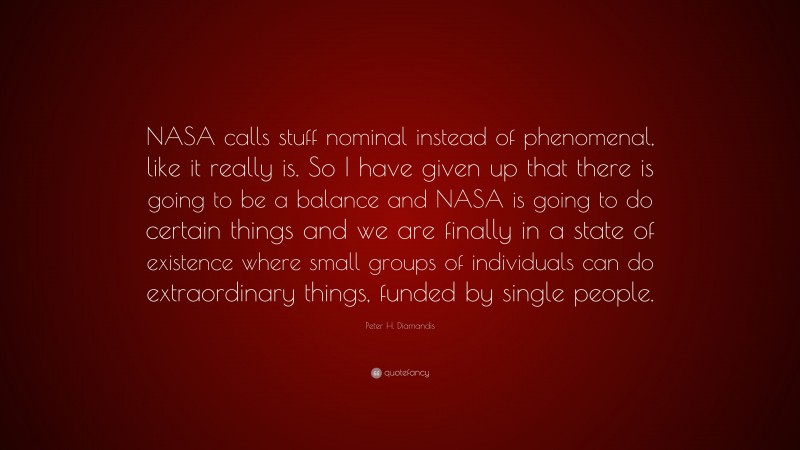 Peter H. Diamandis Quote: “NASA calls stuff nominal instead of phenomenal, like it really is. So I have given up that there is going to be a balance and NASA is going to do certain things and we are finally in a state of existence where small groups of individuals can do extraordinary things, funded by single people.”