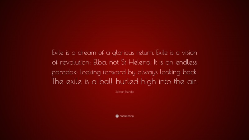 Salman Rushdie Quote: “Exile is a dream of a glorious return. Exile is a vision of revolution: Elba, not St Helena. It is an endless paradox: looking forward by always looking back. The exile is a ball hurled high into the air.”