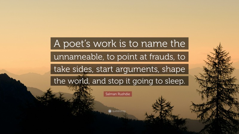 Salman Rushdie Quote: “A poet’s work is to name the unnameable, to point at frauds, to take sides, start arguments, shape the world, and stop it going to sleep.”