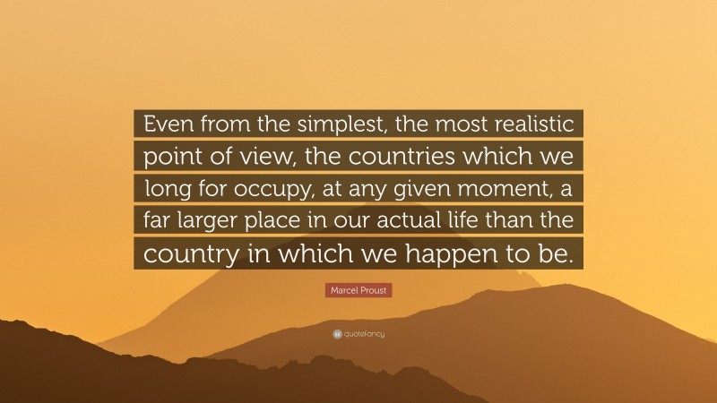 Marcel Proust Quote: “Even from the simplest, the most realistic point of view, the countries which we long for occupy, at any given moment, a far larger place in our actual life than the country in which we happen to be.”