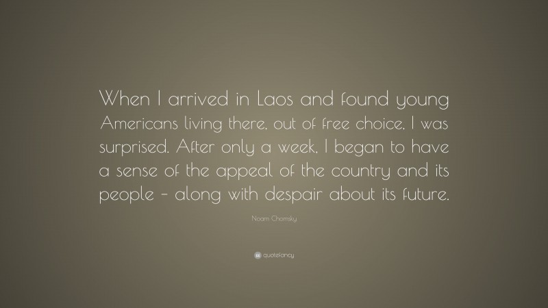 Noam Chomsky Quote: “When I arrived in Laos and found young Americans living there, out of free choice, I was surprised. After only a week, I began to have a sense of the appeal of the country and its people – along with despair about its future.”