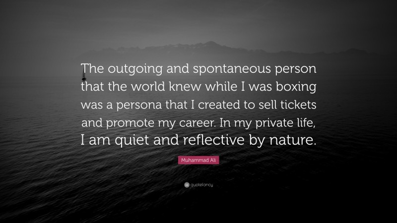Muhammad Ali Quote: “The outgoing and spontaneous person that the world knew while I was boxing was a persona that I created to sell tickets and promote my career. In my private life, I am quiet and reflective by nature.”