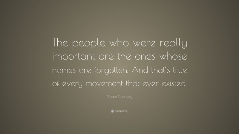 Noam Chomsky Quote: “The people who were really important are the ones whose names are forgotten. And that’s true of every movement that ever existed.”