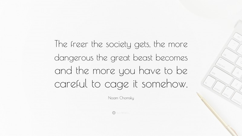 Noam Chomsky Quote: “The freer the society gets, the more dangerous the great beast becomes and the more you have to be careful to cage it somehow.”