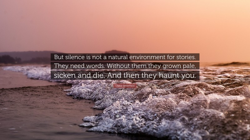 Diane Setterfield Quote: “But silence is not a natural environment for stories. They need words. Without them they grown pale, sicken and die. And then they haunt you.”