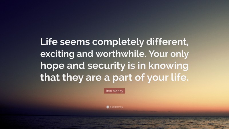 Bob Marley Quote: “Life seems completely different, exciting and worthwhile. Your only hope and security is in knowing that they are a part of your life.”