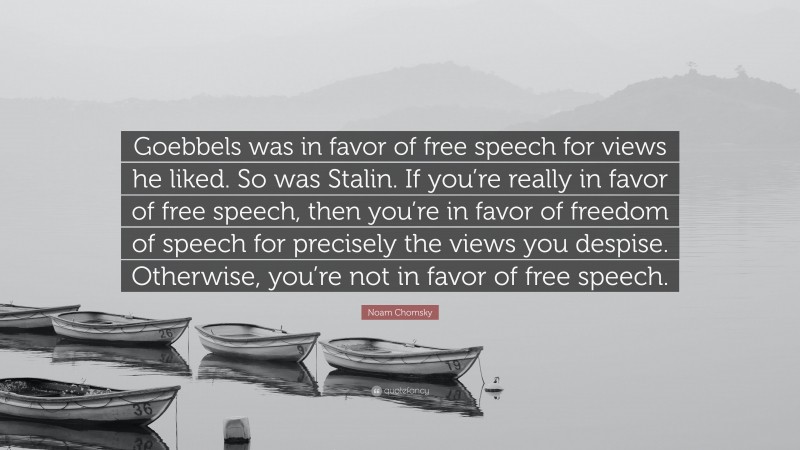 Noam Chomsky Quote: “Goebbels was in favor of free speech for views he liked. So was Stalin. If you’re really in favor of free speech, then you’re in favor of freedom of speech for precisely the views you despise. Otherwise, you’re not in favor of free speech.”