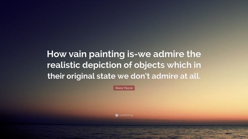 Blaise Pascal Quote: “How vain painting is-we admire the realistic depiction of objects which in their original state we don’t admire at all.”