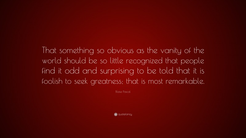 Blaise Pascal Quote: “That something so obvious as the vanity of the world should be so little recognized that people find it odd and surprising to be told that it is foolish to seek greatness; that is most remarkable.”