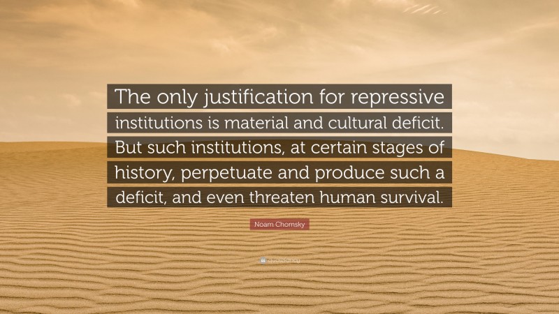 Noam Chomsky Quote: “The only justification for repressive institutions is material and cultural deficit. But such institutions, at certain stages of history, perpetuate and produce such a deficit, and even threaten human survival.”
