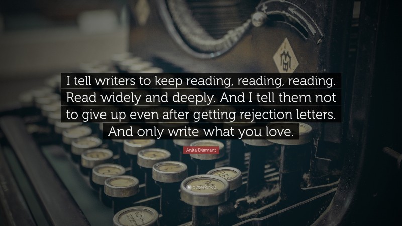 Anita Diamant Quote: “I tell writers to keep reading, reading, reading. Read widely and deeply. And I tell them not to give up even after getting rejection letters. And only write what you love.”