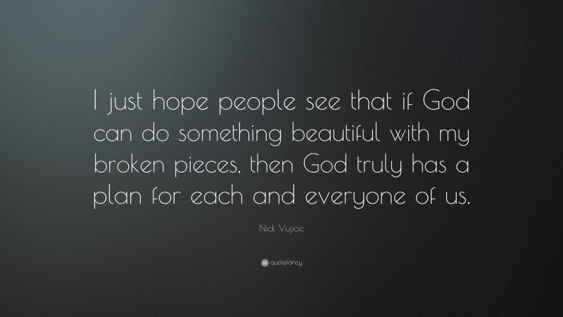 Nick Vujicic Quote: “I just hope people see that if God can do something beautiful with my broken pieces, then God truly has a plan for each and everyone of us.”