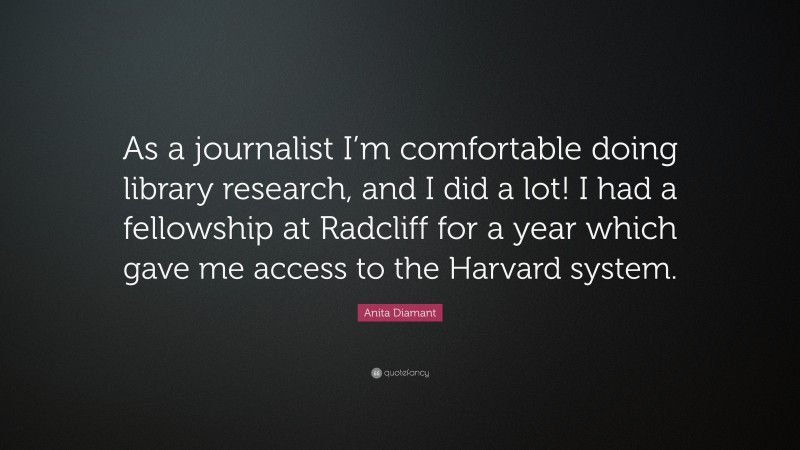 Anita Diamant Quote: “As a journalist I’m comfortable doing library research, and I did a lot! I had a fellowship at Radcliff for a year which gave me access to the Harvard system.”