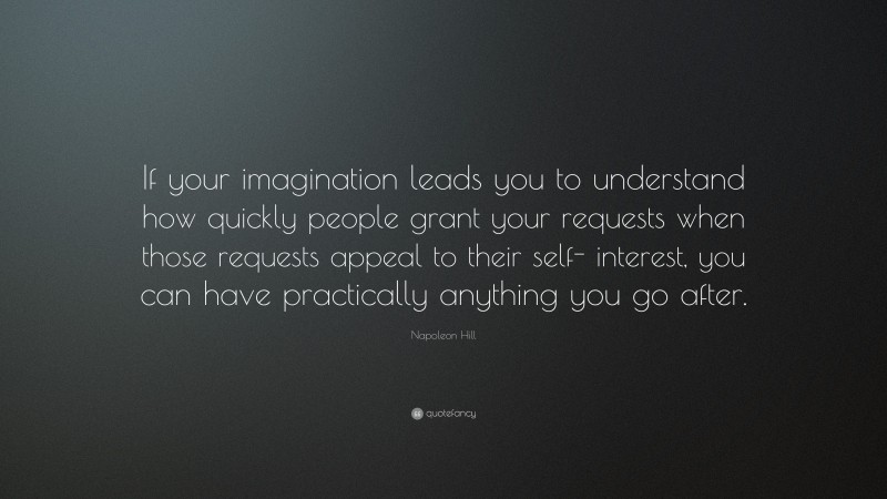 Napoleon Hill Quote: “If your imagination leads you to understand how quickly people grant your requests when those requests appeal to their self- interest, you can have practically anything you go after.”
