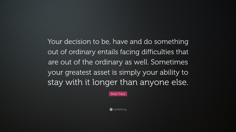 Brian Tracy Quote: “Your decision to be, have and do something out of ordinary entails facing difficulties that are out of the ordinary as well. Sometimes your greatest asset is simply your ability to stay with it longer than anyone else.”