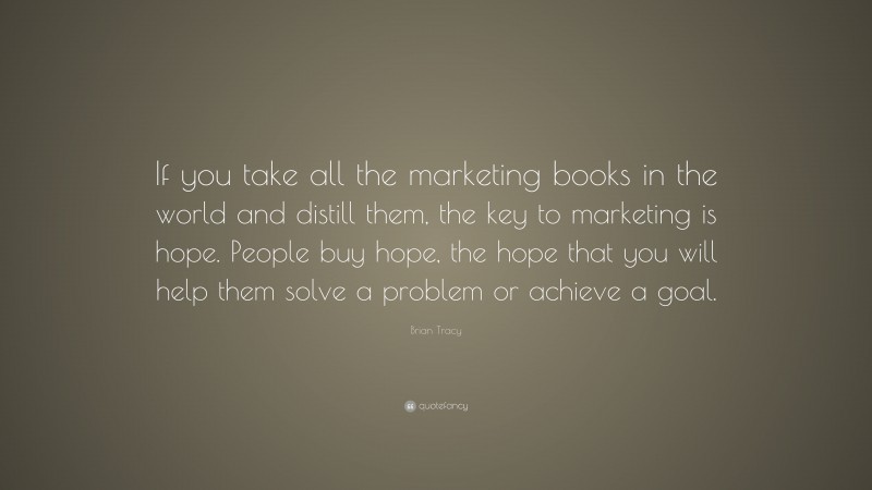 Brian Tracy Quote: “If you take all the marketing books in the world and distill them, the key to marketing is hope. People buy hope, the hope that you will help them solve a problem or achieve a goal.”