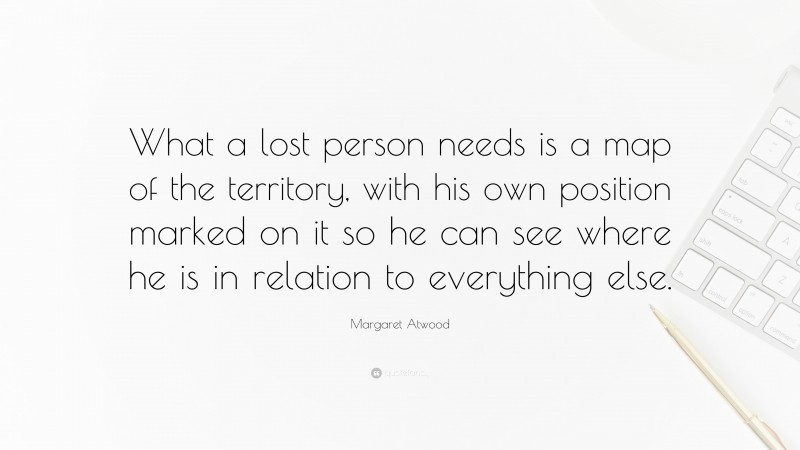Margaret Atwood Quote: “What a lost person needs is a map of the territory, with his own position marked on it so he can see where he is in relation to everything else.”