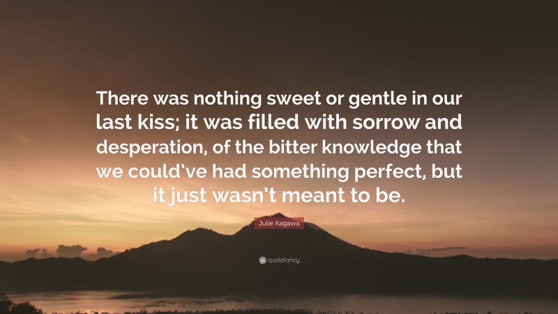 Julie Kagawa Quote: “There was nothing sweet or gentle in our last kiss; it was filled with sorrow and desperation, of the bitter knowledge that we could’ve had something perfect, but it just wasn’t meant to be.”