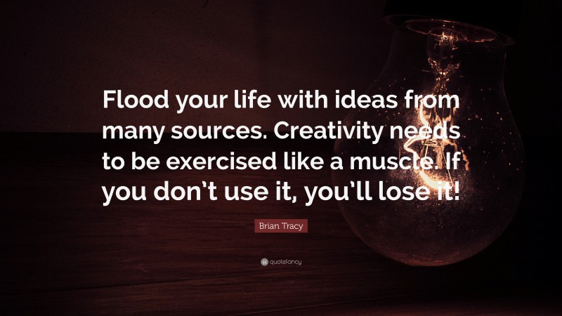 Brian Tracy Quote: “Flood your life with ideas from many sources. Creativity needs to be exercised like a muscle. If you don’t use it, you’ll lose it!”