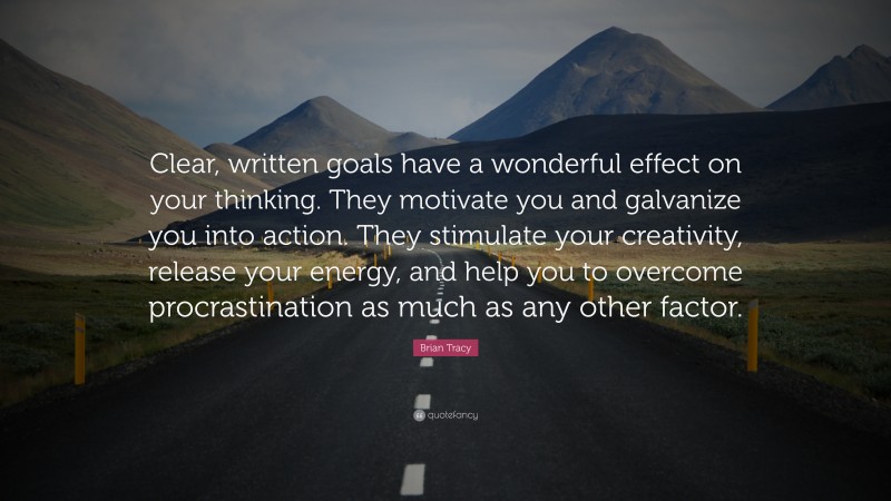 Brian Tracy Quote: “Clear, written goals have a wonderful effect on your thinking. They motivate you and galvanize you into action. They stimulate your creativity, release your energy, and help you to overcome procrastination as much as any other factor.”