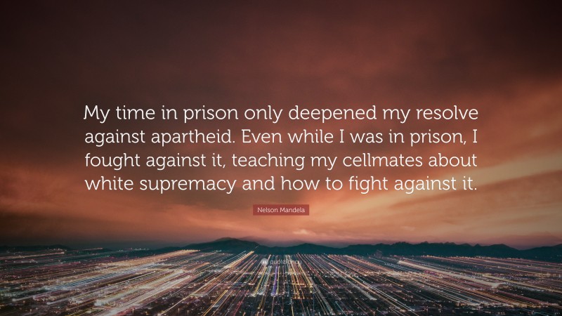 Nelson Mandela Quote: “My time in prison only deepened my resolve against apartheid. Even while I was in prison, I fought against it, teaching my cellmates about white supremacy and how to fight against it.”