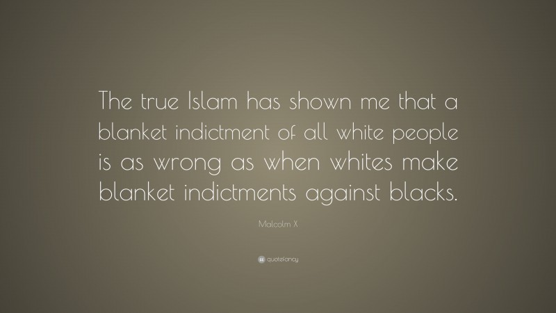 Malcolm X Quote: “The true Islam has shown me that a blanket indictment of all white people is as wrong as when whites make blanket indictments against blacks.”