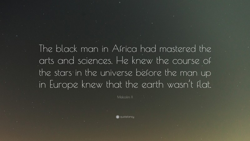 Malcolm X Quote: “The black man in Africa had mastered the arts and sciences. He knew the course of the stars in the universe before the man up in Europe knew that the earth wasn’t flat.”